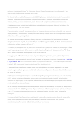 può essere "permessa nell'abitato" se l'interessato dimostri che per l'introduzione di metodi o cautele il suo
esercizio non reca nocumento alla salute del vicinato.
Ne discendeva la prova della l'astratta compatibilità dell'opificio con le abitazioni circostanti, e la necessità di
esaminare l'idoneità del previsto impianto di depurazione a ridurre le emissioni maleodoranti segnalate dal
vicinato; ciò che, per le sue caratteristiche, anche dimensionali, non poteva escludersi aprioristicamente.
L'omessa motivazione in ordine alla inidoneità del sistema depurativo progettato viziava gli atti reiettivi che,
conseguentemente, sono stati annullati.
L' amministrazione comunale rimasta soccombente ha impugnato la detta decision,e criticandola sotto numerosi
angoli prospettici e chiedendone la riforma (confutando anche gli ulteriori motivi del ricorso per motivi aggiunti
dichiarati assorbiti dal primo giudice).
Ha in primo luogo rilevato l'erroneità, in punto di fatto, dell'affermazione per cui l'ampliamento richiesto e
denegato consisteva in mq. 491,75 del lotto "A", che si sarebbero aggiunti ai 3.101,70 attuali, rimanendo invariate
le dimensioni dell'area produttiva del lotto "C".
Al contrario, da una superficie di mq 3955 circa, autorizzata con il permesso di costruire, si passava a più di 6000
mq; né la parte preponderante del novum opus, quindi, riguardava l'impianto di depurazione al lotto "B" di mq.
945,71, atteso che il lotto C sarebbe passato da mq 691 a circa 3628.
La maggior parte dell'ampliamento, insomma, riguardava l'impianto produttivo, e non quello di depurazione
Nel merito, la sentenza era errata, perché, in sede di rilascio del permesso di costruire, ai sensi dell'art. 13 del dPR
6 giugno 2001 n. 380, deve essere valutata soltanto la compatibilità urbanistica, e non anche l'impatto ambientale
e sanitario delle opere (la cui valutazione pertiene ad altre amministrazioni).
L'amministrazione comunale non avrebbe potuto rilasciare il permesso di costruire in presenza di un parere
sanitario negativo (che, in ogni caso, precludeva la realizzazione dell'opera): ne discendeva l'inutilità di un esame
nel merito del progetto.
Il detto parere sanitario preclusivo (reso a seguito di un sopralluogo congiunto con i tecnici Arpa il 22 dicembre
2008), sebbene formalmente impugnato, non era stato specificamente censurato e, quindi, la realizzazione
dell'opera era impossibile (e ciò in disparte le problematiche nascenti dal raddoppio della superficie dell'impianto,
ove la variante fosse stata autorizzata).
Ha poi confutato gli ulteriori motivi aggiunti proposti in primo grado dall'appellata ed assorbiti dal primo giudice,
evidenziando che l'art. 156 del regolamento d'igiene del Comune di Flumeri, approvato con delibera consiliare n.
6 del 1977 (e rimasto inimpugnato), prevedeva che le industrie insalubri dovessero essere "isolate nelle
campagne".
Posto che quella dell'appellata costituiva una industria insalubre di prima classe, era evidente che non avrebbe
potuto essere allocata nelle vicinanze del centro abitato (le abitazioni limitrofe erano state realizzate
antecedentemente all'avviamento dell'attività industriale per cui è causa).
 