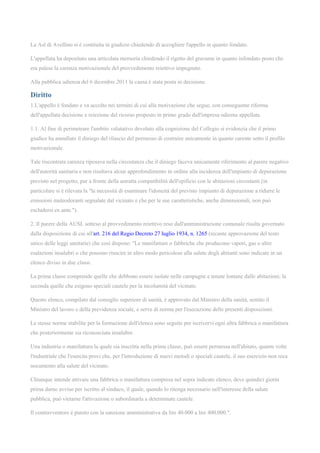 La Asl di Avellino si è costituita in giudizio chiedendo di accogliere l'appello in quanto fondato.
L'appellata ha depositato una articolata memoria chiedendo il rigetto del gravame in quanto infondato posto che
era palese la carenza motivazionale del provvedimento reiettivo impugnato.
Alla pubblica udienza del 6 dicembre 2011 la causa è stata posta in decisione.
Diritto
1.L'appello è fondato e va accolto nei termini di cui alla motivazione che segue, con conseguente riforma
dell'appellata decisione e reiezione del ricorso proposto in primo grado dall'impresa odierna appellata.
1.1. Al fine di perimetrare l'ambito valutativo devoluto alla cognizione del Collegio si evidenzia che il primo
giudice ha annullato il diniego del rilascio del permesso di costruire unicamente in quanto carente sotto il profilo
motivazionale.
Tale riscontrata carenza riposava nella circostanza che il diniego faceva unicamente riferimento al parere negativo
dell'autorità sanitaria e non risultava alcun approfondimento in ordine alla incidenza dell'impianto di depurazione
previsto nel progetto, pur a fronte della astratta compatibilità dell'opificio con le abitazioni circostanti (in
particolare si è rilevata la "la necessità di esaminare l'idoneità del previsto impianto di depurazione a ridurre le
emissioni maleodoranti segnalate dal vicinato e che per le sue caratteristiche, anche dimensionali, non può
escludersi ex ante.").
2. Il parere della AUSL sotteso al provvedimento reiettivo reso dall'amministrazione comunale risulta governato
dalla disposizione di cui all'art. 216 del Regio Decreto 27 luglio 1934, n. 1265 (recante approvazione del testo
unico delle leggi sanitarie) che così dispone: "Le manifatture o fabbriche che producono vapori, gas o altre
esalazioni insalubri o che possono riuscire in altro modo pericolose alla salute degli abitanti sono indicate in un
elenco diviso in due classi.
La prima classe comprende quelle che debbono essere isolate nelle campagne e tenute lontane dalle abitazioni; la
seconda quelle che esigono speciali cautele per la incolumità del vicinato.
Questo elenco, compilato dal consiglio superiore di sanità, è approvato dal Ministro della sanità, sentito il
Ministro del lavoro e della previdenza sociale, e serve di norma per l'esecuzione delle presenti disposizioni.
Le stesse norme stabilite per la formazione dell'elenco sono seguite per iscrivervi ogni altra fabbrica o manifattura
che posteriormente sia riconosciuta insalubre.
Una industria o manifattura la quale sia inscritta nella prima classe, può essere permessa nell'abitato, quante volte
l'industriale che l'esercita provi che, per l'introduzione di nuovi metodi o speciali cautele, il suo esercizio non reca
nocumento alla salute del vicinato.
Chiunque intende attivare una fabbrica o manifattura compresa nel sopra indicato elenco, deve quindici giorni
prima darne avviso per iscritto al sindaco, il quale, quando lo ritenga necessario nell'interesse della salute
pubblica, può vietarne l'attivazione o subordinarla a determinate cautele.
Il contravventore è punito con la sanzione amministrativa da lire 40.000 a lire 400.000.".
 