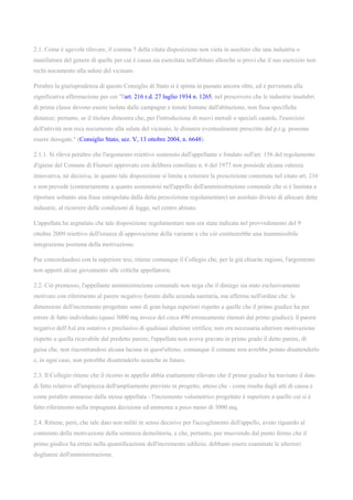 2.1. Come è agevole rilevare, il comma 5 della citata disposizione non vieta in assoluto che una industria o
manifattura del genere di quelle per cui è causa sia esercitata nell'abitato allorché si provi che il suo esercizio non
rechi nocumento alla salute del vicinato.
Peraltro la giurisprudenza di questo Consiglio di Stato si è spinta in passato ancora oltre, ed è pervenuta alla
significativa affermazione per cui "l'art. 216 r.d. 27 luglio 1934 n. 1265, nel prescrivere che le industrie insalubri
di prima classe devono essere isolate dalle campagne e tenute lontane dall'abitazione, non fissa specifiche
distanze; pertanto, se il titolare dimostra che, per l'introduzione di nuovi metodi o speciali cautele, l'esercizio
dell'attività non reca nocumento alla salute del vicinato, le distanze eventualmente prescritte dal p.r.g. possono
essere derogate." (Consiglio Stato, sez. V, 13 ottobre 2004, n. 6648).
2.1.1. Si rileva peraltro che l'argomento reiettivo sostenuto dall'appellante e fondato sull'art. 156 del regolamento
d'igiene del Comune di Flumeri approvato con delibera consiliare n. 6 del 1977 non possiede alcuna valenza
innovativa, né decisiva, in quanto tale disposizione si limita a reiterare la prescrizione contenuta nel citato art. 216
e non prevede (contrariamente a quanto sostenutosi nell'appello dell'amministrazione comunale che si è limitata a
riportare soltanto una frase estrapolata dalla detta prescrizione regolamentare) un assoluto divieto di allocare dette
industrie, al ricorrere delle condizioni di legge, nel centro abitato.
L'appellata ha segnalato che tale disposizione regolamentare non era stata indicata nel provvedimento del 9
ottobre 2009 reiettivo dell'istanza di approvazione della variante e che ciò costituirebbe una inammissibile
integrazione postuma della motivazione.
Pur concordandosi con la superiore tesi, ritiene comunque il Collegio che, per le già chiarite ragioni, l'argomento
non apporti alcun giovamento alle critiche appellatorie.
2.2. Ciò premesso, l'appellante amministrazione comunale non nega che il diniego sia stato esclusivamente
motivato con riferimento al parere negativo fornito dalla azienda sanitaria, ma afferma nell'ordine che: le
dimensioni dell'incremento progettato sono di gran lunga superiori rispetto a quelle che il primo giudice ha per
errore di fatto individuato (quasi 3000 mq invece del circa 490 erroneamente ritenuti dal primo giudice); il parere
negativo dell'Asl era ostativo e preclusivo di qualsiasi ulteriore verifica; non era necessaria ulteriore motivazione
rispetto a quella ricavabile dal predetto parere; l'appellata non aveva gravato in primo grado il detto parere, di
guisa che, non riscontrandosi alcuna lacuna in quest'ultimo, comunque il comune non avrebbe potuto disattenderlo
e, in ogni caso, non potrebbe disattenderlo neanche in futuro.
2.3. Il Collegio ritiene che il ricorso in appello abbia esattamente rilevato che il primo giudice ha travisato il dato
di fatto relativo all'ampiezza dell'ampliamento previsto in progetto, atteso che - come risulta dagli atti di causa e
come peraltro ammesso dalla stessa appellata - l'incremento volumetrico progettato è superiore a quello cui si è
fatto riferimento nella impugnata decisione ed ammonta a poco meno di 3000 mq.
2.4. Ritiene, però, che tale dato non militi in senso decisivo per l'accoglimento dell'appello, avuto riguardo al
contenuto della motivazione della sentenza demolitoria, e che, pertanto, pur muovendo dal punto fermo che il
primo giudice ha errato nella quantificazione dell'incremento edilizio, debbano essere esaminate le ulteriori
doglianze dell'amministrazione.
 