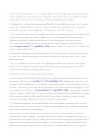 2.5. Muovendo da tale premessa, si rileva che neppure appaiono esatti in fatto gli argomenti fondati sull'asserita
assenza di doglianze nel ricorso di primo grado attingenti la valutazione della azienda Sanitaria (in primo grado,
infatti, l'appellata ebbe a criticare le conclusioni cui era giunta l'Azienda Sanitaria predetta).
2.6. Ritiene, però, il Collegio che, in accoglimento dell'appello proposto dall'amministrazione, vada riformata la
sentenza di primo grado laddove ha ritenuto che dal mero richiamo del provvedimento reiettivo comunale al
parere dell'Azienda Sanitaria dovesse discendere il vizio di carenza assoluta di motivazione.
2.6.1. Un punto deve essere chiarito in via assolutamente preliminare: pur con le precisazioni che verranno fatte di
seguito, devono comunque essere disattesi - laddove intesi in termini categorici - gli argomenti contenuti
nell'appello secondo cui il comune non avrebbe potuto in via assoluta discostarsi dal parere preclusivo
dell'Azienda sanitaria (si veda, ex multis, in materia di poteri comunali, comunque sussistenti, in subiecta
materia, Consiglio Stato, sez. V, 19 aprile 2005, n. 1794, ma anche Sezione V 5 febbraio 1985 n. 67, 1 aprile 1996
n. 338, 17 settembre 1992 n. 809).
Peraltro lo stesso parere preclusivo dell'Azienda sanitaria (si veda l'ultima pagina, in particolare), dava atto della
circostanza che il comune avrebbe potuto eventualmente discostarsi dalle conclusioni cui era giunta l'Azienda
sanitaria medesima.
2.6.2. Ciò è certamente esatto perché, infatti, in via di principiol'amministrazione comunale mantiene proprie
potestà (si vedano in proposito le decisioni prima richiamate) in subiecta materia e potrebbe motivatamente
discostarsi dalle determinazioni rese dall'Autorità sanitaria.
L'affermazione, tuttavia, merita talune importanti precisazioni.
Le suindicate decisioni del Consiglio di Stato, ed il relativo consolidato orientamento giurisprudenziale - che ha
costantemente affermato come gli art. 216 e 217 r.d. 27 luglio 1934 n. 1265 conferiscono al comune ampi poteri
in materia di industrie insalubri, anche prescindendo da situazioni di emergenza e dall'autorizzazione a suo tempo
rilasciata, a condizione, però, che siano dimostrati, da congrua e seria istruttoria, gli inconvenienti igienici e che si
sia vanamente tentato di eliminarli (Consiglio Stato, sez. V, 19 aprile 2005, n. 1794) - hanno in realtà esaminato la
situazione (speculare a quella odierna) in cui, pur a fronte di una determinazione favorevole dell'autorità sanitaria,
l'amministrazione comunale era addivenuta all'emissione di una ordinanza contingibile ed urgente di natura
inibitoria resa necessitata dal permanere di una grave situazione igienicosanitaria.
2.7. Affermata la persistenza di discrezionalità valutativa del comune in materia, appare ovvio che essa possa e
debba riscontrarsi anche in senso inverso (id est: quello invocato dall'appellata società, ampliativo rispetto ad un
parere negativo rilasciato dall'autorità sanitaria).
Ma, affermato in via di principio detto potere, è evidente che il comune (che non possiede né strumenti né
competenze per accertare "in proprio" le condizioni sanitarie di una industria insalubre) possa esercitarlo - così
discostandosi dal parere negativo reso dall'Autorità sanitaria- in ipotesi che configurano veri e propri casi limite e
che potrebbero sinteticamente indicarsi in una compresenza di due condizioni: l'assoluta insufficienza, carenza,
approssimazione del parere negativo reso dall'azienda sanitari, e la contemporanea sussistenza di allegazioni di
 