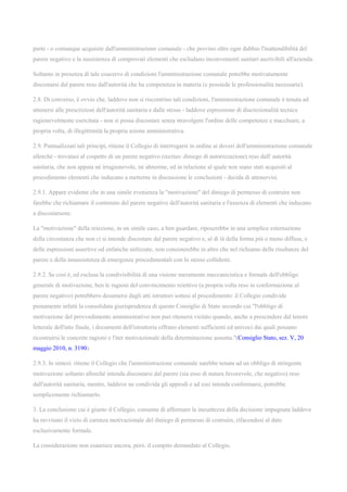 parte - o comunque acquisite dall'amministrazione comunale - che provino oltre ogni dubbio l'inattendibilità del
parere negativo e la sussistenza di comprovati elementi che escludano inconvenienti sanitari ascrivibili all'azienda.
Soltanto in presenza di tale coacervo di condizioni l'amministrazione comunale potrebbe motivatamente
discostarsi dal parere reso dall'autorità che ha competenza in materia (e possiede le professionalità necessarie).
2.8. Di converso, è ovvio che, laddove non si riscontrino tali condizioni, l'amministrazione comunale è tenuta ad
attenersi alle prescrizioni dell'autorità sanitaria e dalle stesse - laddove espressione di discrezionalità tecnica
ragionevolmente esercitata - non si possa discostare senza stravolgere l'ordine delle competenze e macchiare, a
propria volta, di illegittimità la propria azione amministrativa.
2.9. Puntualizzati tali principi, ritiene il Collegio di interrogarsi in ordine ai doveri dell'amministrazione comunale
allorché - trovatasi al cospetto di un parere negativo (rectius: diniego di autorizzazione) reso dall' autorità
sanitaria, che non appaia né irragionevole, né abnorme, ed in relazione al quale non siano stati acquisiti al
procedimento elementi che inducano a metterne in discussione le conclusioni - decida di attenervisi.
2.9.1. Appare evidente che in una simile evenienza la "motivazione" del diniego di permesso di costruire non
farebbe che richiamare il contenuto del parere negativo dell'autorità sanitaria e l'assenza di elementi che inducano
a discostarsene.
La "motivazione" della reiezione, in un simile caso, a ben guardare, riposerebbe in una semplice esternazione
della circostanza che non ci si intende discostare dal parere negativo e, al di là della forma più o meno diffusa, e
delle espressioni assertive od enfatiche utilizzate, non consisterebbe in altro che nel richiamo delle risultanze del
parere e della insussistenza di emergenze procedimentali con lo stesso collidenti.
2.9.2. Se così è, ed esclusa la condivisibilità di una visione meramente meccanicistica e formale dell'obbligo
generale di motivazione, ben le ragioni del convincimento reiettivo (a propria volta reso in conformazione al
parere negativo) potrebbero desumersi dagli atti istruttori sottesi al procedimento: il Collegio condivide
pienamente infatti la consolidata giurisprudenza di questo Consiglio di Stato secondo cui "l'obbligo di
motivazione del provvedimento amministrativo non può ritenersi violato quando, anche a prescindere dal tenore
letterale dell'atto finale, i documenti dell'istruttoria offrano elementi sufficienti ed univoci dai quali possano
ricostruirsi le concrete ragioni e l'iter motivazionale della determinazione assunta."(Consiglio Stato, sez. V, 20
maggio 2010, n. 3190).
2.9.3. In sintesi: ritiene il Collegio che l'amministrazione comunale sarebbe tenuta ad un obbligo di stringente
motivazione soltanto allorché intenda discostarsi dal parere (sia esso di natura favorevole, che negativo) reso
dall'autorità sanitaria, mentre, laddove ne condivida gli approdi e ad essi intenda conformarsi, potrebbe
semplicemente richiamarlo.
3. La conclusione cui è giunto il Collegio, consente di affermare la inesattezza della decisione impugnata laddove
ha ravvisato il vizio di carenza motivazionale del diniego di permesso di costruire, rifacendosi al dato
esclusivamente formale.
La considerazione non esaurisce ancora, però, il compito demandato al Collegio.
 