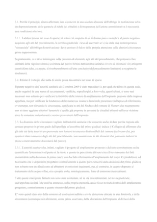3.1. Perchè il principio sinora affermato non si concreti in una assoluta elusione dell'obbligo di motivazione ed in
un depotenziamento delle garanzie di tutela dei cittadini e di trasparenza dell'azione amministrativa è necessaria
una condizione ulteriore.
3.1.1. Laddove (come nel caso di specie) ci si trovi al cospetto di un richiamo puro e semplice al parere negativo
acquisito agli atti del procedimento, la verifica giudiziale - tesa ad accertare se vi sia stata una inottemperanza
"sostanziale" all'obbligo di motivazione- deve spostare il fulcro della propria attenzione sulle ulteriori circostanze
prima rappresentate.
Segnatamente, ci si deve interrogare sulla presenza di elementi, agli atti del procedimento, che potessero fare
dubitare della ragionevolezza e coerenza del parere fornito dall'autorità sanitaria ovvero di eventuali vizi attingenti
quest'ultimo (che, a cascata, si riverbererebbero sull'atto conclusivo del procedimento limitatosi a recepirne le
risultanze).
3.2. Ritiene il Collegio che nulla di simile possa riscontrarsi nel caso di specie.
Il parere negativo dell'autorità sanitaria del 2 ottobre 2009 è stato preceduto (e, per quel che rileva in questa sede,
anche seguito) da una messe di accertamenti, verifiche, sopralluoghi; a loro volta, questi ultimi, si sono resi
necessari non soltanto per verificare la fattibilità delle istanze di ampliamento dell'impianto proposte dalla impresa
appellata, ma per verificare la fondatezza delle numerose istanze e lamentele presentate (nell'epoca di riferimento,
ovviamente, non rilevando la circostanza, certificata in atti dal Sindaco del comune di Flumeri che recentemente
non si siano aggiunte ulteriori lamentele a quelle già proposte in passato) da cittadini abitanti nell'area viciniore
circa le emissioni maleodoranti e nocive provenienti dall'impianto.
3.3. La disamina delle circostanze vagliate dall'autorità sanitaria (che consente anche di dare partita risposta alle
censure proposte in primo grado dall'appellata ed assorbite dal primo giudice) induce il Collegio ad affermare che
gli esiti cui detta autorità era pervenuta non fossero in concreto disattendibili dal comune (nel senso che, per
quanto è dato conoscere dagli atti del procedimento, non sussistevano in atti elementi che potessero indurre lo
stesso a motivatamente discostarsi dal parere).
3.3.1. L'autorità sanitaria ha, infatti, vagliato il progetto di ampliamento proposto e del tutto correttamente ne ha
quantificato l'estensione (sul punto si fa rinvio a quanto in precedenza rilevato circa il travisamento dei fatti
riscontrabile nella decisione di prime cure); essa ha fatto riferimento all'ampliamento del corpo C (produttivo), ed
ha chiarito che il depuratore progettato (contrariamente a quanto pare evincersi dalla decisione del primo giudice)
non soltanto non era finalizzato ad abbattere le emissioni inquinanti, ma, al contrario, in quanto deputato al
trattamento delle acque reflue, era a propria volta, ontologicamente, fonte di emissioni maleodoranti.
Tutte queste emergenze fattuali non sono state contestate, né in via procedimentale, né in via giudiziale,
dall'appellata società (che anzi ha ammesso, nella propria memoria, quale fosse in realtà l'entità dell' ampliamento
progettato, contrariamente a quanto ritenuto dal primo giudice).
E" stato quindi dato atto della esistenza di costruzioni adibite a civile abitazione ubicate in area limitrofa, e della
circostanza (comunque non dirimente, come prima osservato, della ubicazione dell'impianto al di fuori della
 