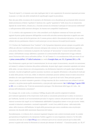 "fascia di rispetto"); ovviamente sono state riepilogate tutte le varie segnalazioni di emissioni inquinanti pervenute
in passato e si è dato atto della molteplicità di sopralluoghi eseguiti in precedenza.
Dato atto pure della circostanza che la normativa di riferimento aveva disciplinato gli accertamenti delle emissioni
dando preminenza al fattore "qualitativo" piuttosto che a quello "quantitativo" delle stesse (la cui misurazione
dipende da svariati fattori, climatici,etc.), l'azienda sanitaria ha richiamato il principio di "precauzione ambientale"
e, nella persistenza delle emissioni odorigene, ha ritenuto non compatibile l'ampliamento.
3.2. Le critiche a tale argomentare (a loro volta coincidenti con le doglianze contenute nel ricorso per motivi
aggiunti di primo grado) riproposte dall'appellata società nella articolata memoria depositata in appello non sono
convincenti, né erano tali da far ipotizzare che il comune potesse aderirvi discostandosi dal parere, ovvero anche
soltanto dovesse partitamente chiarire le motivazioni per cui non ritenesse di recepirli positivamente.
3.2.1 Escluso che l'ampliamento fosse "modesto" e che il progettato depuratore potesse spiegare un qualche utile
effetto per alleviare il problema delle emissioni odorigene (che semmai ne risultava potenzialmente aggravato,
come prima chiarito) si rammenta in proposito che il principio di "precauzione" in tema di tutela della salute
umana e dell'ambiente assurge addirittura a parametro di costituzionalità delle disposizioni di legge ordinaria
mercè l'inclusione dello stesso nell'ambito dell'art. 191 del Trattato Ce e in considerazione della previsione di cui
al primo comma dell'art. 117 della Costituzione (ex multis Consiglio Stato, sez. VI, 12 gennaio 2011, n. 98)
Esso direttamente cogente per tutte le amministrazioni, ha trovato ampio riconoscimento, ancorché sia menzionato
nel trattato Ce soltanto in relazione alla politica ambientale, da parte degli organi comunitari soprattutto nel settore
della salute, con una valenza non solo programmatica, ma direttamente imperativa nel quadro degli ordinamenti
nazionali, vincolati ad applicarlo qualora sussistano incertezze con riguardo all'esistenza o alla portata di rischi per
la salute delle persone. In tal caso, infatti, le istituzioni comunitarie possono adottare misure di tutela senza dover
attendere che siano approfonditamente dimostrate la realtà e la gravità di tali rischi. Detto principio generale
integra, quindi, un criterio orientativo generale e di larga massima che deve caratterizzare non soltanto le attività
normative, ma prima ancora quelle amministrative, come prevede espressamente l'art. 1 della legge 7 agosto 1990
n. 241, ove si stabilisce che "L'attività amministrativa persegue i fini determinati dalla legge ed è retta... dai
principi dell'ordinamento comunitario".
Ne consegue che, su tale scorta, si costituisce l'obbligo da parte delle autorità competenti di adottare
provvedimenti appropriati al fine di prevenire rischi anche se unicamente potenziali per la salute, la sicurezza e
per l'ambiente, facendo in ciò necessariamente prevalere le esigenze connesse alla protezione di tali valori sugli
interessi economici dei singoli cui sia fondatamente addebitabile il pregiudizio temuto ovvero già occorso. Infatti,
essendo le istituzioni comunitarie e nazionali responsabili - in tutti i loro ambiti di azione - della tutela della
salute, della sicurezza e dell'ambiente, la regola della precauzione può essere considerata come un principio
autonomo che discende dalle menzionate disposizioni del trattato.
Secondariamente, si evidenzia che le emissioni inquinanti integrano reato contravvenzionale penale: la costante
giurisprudenza di legittimità ne ha interpretato l'ambito oggettivo in senso largamente estensivo ("ai fini della
sussistenza del reato di cui all'art. 674 c.p. non è richiesta la prova di un concreto pericolo per la salute delle
persone in quanto tale norma fa riferimento al concetto più attenuato di molestia". - Cassazione penale, sez. III, 07
 