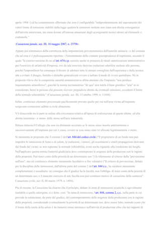 aprile 1994 -) ed ha costantemente affermato che esso è configurabile "indipendentemente dal superamento dei
valori limite di emissione stabiliti dalla legge qualora le emissioni moleste non siano una diretta conseguenza
dell'attività autorizzata, ma siano dovute all'omessa attuazione degli accorgimenti tecnici idonei ad eliminarle o
contenerle."
(Cassazione penale, sez. III, 16 maggio 2007, n. 23796).
Appare poi sintomatico della correttezza della impostazione prevenzionistica dell'autorità sanitaria - e del comune
che ad essa si è pedissequamente riportato - l'orientamento della costante giurisprudenza di legittimità, secondo il
quale "la contravvenzione di cui all'art. 674 c.p. sussiste anche in presenza di rituali autorizzazioni amministrative
per l'esercizio di un'attività d'impresa, ove da tale esercizio derivino esalazioni odorifere moleste alle persone,
poiché l'imprenditore ha comunque il dovere di adottare tutte le misure consigliate dall'esperienza e dalla tecnica
atte a evitare il disagio, fastidio o disturbo generalizzati ovvero a turbare il modo di vivere quotidiano. Nè in
proposito rileva che la competente autorità amministrativa abbia attestato che l'impianto "non produce
inquinamento atmosferico", giacché la norma incriminatrice "de qua" non tutela il bene giuridico "aria" in sé
considerato, bensì le persone che possono ricevere pregiudizio diretto da eventuali emissioni, eccedenti il limite
della normale tollerabilità." (Cassazione penale, sez. III, 13 ottobre 1999, n. 11688).
Infine, costituisce elemento processuale pacificamente provato quello per cui nell'area vicina all'impianto
sorgevano costruzioni adibite a civile abitazione.
V'è disaccordo tra le parti in ordine alla circostanza relativa all'epoca di realizzazione di queste ultime, ed alla
diretta insistenza - o meno- delle stesse nell'area industriale.
Ritiene tuttavia il Collegio che non sia dirimente accertare se le stesse siano insorte anteriormente o
successivamente all'impianto per cui è causa, ovvero se esse siano state ivi allocate legittimamente o meno.
Si rammenta in proposito che il comma 2 dell'art. 844 del codice civile ("Il proprietario di un fondo non può
impedire le immissioni di fumo o di calore, le esalazioni, i rumori, gli scuotimenti e simili propagazioni derivanti
dal fondo del vicino, se non superano la normale tollerabilità, avuto anche riguardo alla condizione dei luoghi.
Nell'applicare questa norma l'autorità giudiziaria deve contemperare le esigenze della produzione con le ragioni
della proprietà. Può tener conto della priorità di un determinato uso.") fa riferimento al criterio della "prevenzione
nell'uso", ma ciò costituisce elemento meramente facoltativo a fini valutativi ("Il criterio di prevenzione, dettato
per la disciplina delle immissioni, dall'ultima parte del comma 2 dell'art. 844 c.c., ha carattere meramente
complementare e sussidiario: ne consegue che il giudice ha la facoltà, non l'obbligo, di tener conto della priorità di
un determinato uso, e il mancato esercizio di tale facoltà non può costituire motivo di cassazione della sentenza".
Cassazione civile, sez. II, 06 marzo 1979, n. 1404).
Più di recente, la Cassazione ha chiarito che il principio, dettato in tema di immissioni acustiche è agevolmente
traslabile a quelle odorigene; si è detto, così: "In tema di immissioni, l'art. 844, comma 2, c.c., nella parte in cui
prevede la valutazione, da parte del giudice, del contemperamento delle esigenze della produzione con le ragioni
della proprietà, considerando eventualmente la priorità di un determinato uso, deve essere letto, tenendo conto che
il limite della tutela della salute è da ritenersi ormai intrinseco nell'attività di produzione oltre che nei rapporti di
 