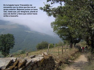 En la bajada hacia Triacastela me encuentro con la chica que iba con el grupo anterior. Bajamos juntos un buen rato, hasta que, por desgracia, pierde el saco de dormir y tiene que volver hacia arriba a buscarlo. 