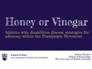 Honey or Vinegar
Andrea Bundon
School of Kinesiology
The University of British Columbia
Athletes with disabilities discuss strategies for
advocacy within the Paralympic Movement
 
