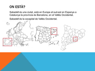 ON ESTÀ?
Sabadell és una ciutat, està en Europa al sud-est en Espanya a
Catalunya la província és Barcelona, en el Vallés Occidental.
Sabadell és la cocapital de Vallès Occidental.
 