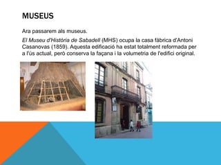 MUSEUS
Ara passarem als museus.
El Museu d'Història de Sabadell (MHS) ocupa la casa fàbrica d'Antoni
Casanovas (1859). Aquesta edificació ha estat totalment reformada per
a l'ús actual, però conserva la façana i la volumetria de l'edifici original.
 