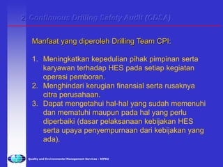 Quality and Environmental Management Services - SIPKU
2. Continuous Drilling Safety Audit (CDSA)
Manfaat yang diperoleh Drilling Team CPI:
1. Meningkatkan kepedulian pihak pimpinan serta
karyawan terhadap HES pada setiap kegiatan
operasi pemboran.
2. Menghindari kerugian finansial serta rusaknya
citra perusahaan.
3. Dapat mengetahui hal-hal yang sudah memenuhi
dan mematuhi maupun pada hal yang perlu
diperbaiki (dasar pelaksanaan kebijakan HES
serta upaya penyempurnaan dari kebijakan yang
ada).
 