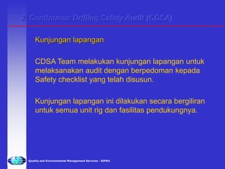Quality and Environmental Management Services - SIPKU
Kunjungan lapangan
CDSA Team melakukan kunjungan lapangan untuk
melaksanakan audit dengan berpedoman kepada
Safety checklist yang telah disusun.
Kunjungan lapangan ini dilakukan secara bergiliran
untuk semua unit rig dan fasilitas pendukungnya.
2. Continuous Drilling Safety Audit (CDSA)
 