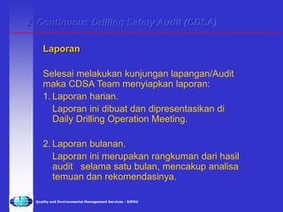 Quality and Environmental Management Services - SIPKU
Laporan
Selesai melakukan kunjungan lapangan/Audit
maka CDSA Team menyiapkan laporan:
1. Laporan harian.
Laporan ini dibuat dan dipresentasikan di
Daily Drilling Operation Meeting.
2. Laporan bulanan.
Laporan ini merupakan rangkuman dari hasil
audit selama satu bulan, mencakup analisa
temuan dan rekomendasinya.
2. Continuous Drilling Safety Audit (CDSA)
 