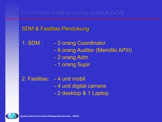 Quality and Environmental Management Services - SIPKU
1. SDM : - 2 orang Coordinator
- 6 orang Auditor (Memiliki APIII)
- 2 orang Adm
- 1 orang Supir
2. Fasilitas: - 4 unit mobil
- 4 unit digital camera
- 2 desktop & 1 Laptop
SDM & Fasilitas Pendukung
2. Continuous Drilling Safety Audit (CDSA)
 