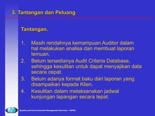 Quality and Environmental Management Services - SIPKU
Tantangan.
1. Masih rendahnya kemampuan Auditor dalam
hal melakukan analisa dan membuat laporan
temuan.
2. Belum tersedianya Audit Criteria Database,
sehingga kesulitan untuk dapat menyajikan data
secara cepat.
3. Belum adanya format baku dari laporan yang
disampaikan kepada Klien.
4. Kesulitan dalam melaksanakan jadwal
kunjungan lapangan secara tepat.
3. Tantangan dan Peluang
 