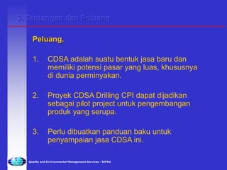 Quality and Environmental Management Services - SIPKU
Peluang.
1. CDSA adalah suatu bentuk jasa baru dan
memiliki potensi pasar yang luas, khususnya
di dunia perminyakan.
2. Proyek CDSA Drilling CPI dapat dijadikan
sebagai pilot project untuk pengembangan
produk yang serupa.
3. Perlu dibuatkan panduan baku untuk
penyampaian jasa CDSA ini.
3. Tantangan dan Peluang
 