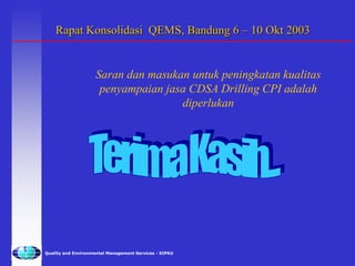 Quality and Environmental Management Services - SIPKU
Rapat Konsolidasi QEMS, Bandung 6 – 10 Okt 2003
Saran dan masukan untuk peningkatan kualitas
penyampaian jasa CDSA Drilling CPI adalah
diperlukan
 