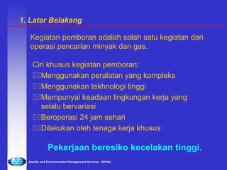 Quality and Environmental Management Services - SIPKU
Ciri khusus kegiatan pemboran:
Menggunakan peralatan yang kompleks
Menggunakan tekhnologi tinggi
Mempunyai keadaan lingkungan kerja yang
selalu bervariasi
Beroperasi 24 jam sehari
Dilakukan oleh tenaga kerja khusus
Kegiatan pemboran adalah salah satu kegiatan dari
operasi pencarian minyak dan gas.
Pekerjaan beresiko kecelakan tinggi.
1. Latar Belakang
 