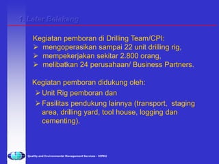Quality and Environmental Management Services - SIPKU
Kegiatan pemboran didukung oleh:
Unit Rig pemboran dan
Fasilitas pendukung lainnya (transport, staging
area, drilling yard, tool house, logging dan
cementing).
Kegiatan pemboran di Drilling Team/CPI:
 mengoperasikan sampai 22 unit drilling rig,
 mempekerjakan sekitar 2.800 orang,
 melibatkan 24 perusahaan/ Business Partners.
1. Latar Belakang
 