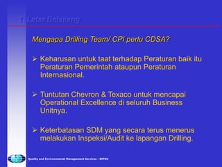 Quality and Environmental Management Services - SIPKU
Mengapa Drilling Team/ CPI perlu CDSA?
 Keharusan untuk taat terhadap Peraturan baik itu
Peraturan Pemerintah ataupun Peraturan
Internasional.
 Tuntutan Chevron & Texaco untuk mencapai
Operational Excellence di seluruh Business
Unitnya.
 Keterbatasan SDM yang secara terus menerus
melakukan Inspeksi/Audit ke lapangan Drilling.
1. Latar Belakang
 