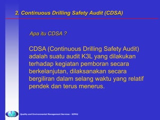 Quality and Environmental Management Services - SIPKU
CDSA (Continuous Drilling Safety Audit)
adalah suatu audit K3L yang dilakukan
terhadap kegiatan pemboran secara
berkelanjutan, dilaksanakan secara
bergiliran dalam selang waktu yang relatif
pendek dan terus menerus.
Apa itu CDSA ?
2. Continuous Drilling Safety Audit (CDSA)
 