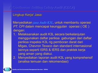 Quality and Environmental Management Services - SIPKU
2. Continuous Drilling Safety Audit (CDSA)
Lingkup Kerja/ Jasa:
Menyediakan jasa Audit K3L, untuk membantu operasi
PT. CPI dalam mencapai keunggulan operasi ( OE )
dengan:
1. Melaksanakan audit K3L secara berkelanjutan
menggunakan daftar periksa gabungan dari daftar
periksa inspeksi K3L rig pemboran darat dari
Migas, Chevron Texaco dan standard internasional
lainnya seperti ISRS & IERS dan praktek kerja
yang aman yang diakui.
2. Menyediakan laporan audit K3L yang komprehensif
(analisa temuan dan rekomendasi)
 