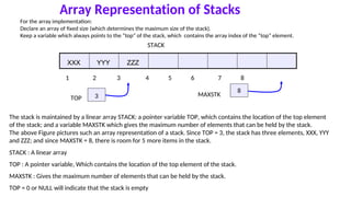 Array Representation of Stacks
For the array implementation:
Declare an array of fixed size (which determines the maximum size of the stack).
Keep a variable which always points to the “top” of the stack, which contains the array index of the “top” element.
STACK
XXX YYY ZZZ
1 2 3 4 5 6 7 8
TOP 3 MAXSTK
8
The stack is maintained by a linear array STACK: a pointer variable TOP, which contains the location of the top element
of the stack; and a variable MAXSTK which gives the maximum number of elements that can be held by the stack.
The above Figure pictures such an array representation of a stack. Since TOP = 3, the stack has three elements, XXX, YYY
and ZZZ; and since MAXSTK = 8, there is room for 5 more items in the stack.
STACK : A linear array
TOP : A pointer variable, Which contains the location of the top element of the stack.
MAXSTK : Gives the maximum number of elements that can be held by the stack.
TOP = 0 or NULL will indicate that the stack is empty
 