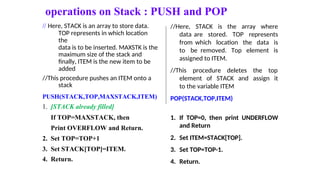 operations on Stack : PUSH and POP
// Here, STACK is an array to store data.
TOP represents in which location
the
data is to be inserted. MAXSTK is the
maximum size of the stack and
finally, ITEM is the new item to be
added
//This procedure pushes an ITEM onto a
stack
PUSH(STACK,TOP,MAXSTACK,ITEM)
1. [STACK already filled]
//Here, STACK is the array where
data are stored. TOP represents
from which location the data is
to be removed. Top element is
assigned to ITEM.
//This procedure deletes the top
element of STACK and assign it
to the variable ITEM
POP(STACK,TOP,ITEM)
If TOP=MAXSTACK, then
Print OVERFLOW and Return.
2. Set TOP=TOP+1
3. Set STACK[TOP]=ITEM.
4. Return.
1. If TOP=0, then print UNDERFLOW
and Return
2. Set ITEM=STACK[TOP].
3. Set TOP=TOP-1.
4. Return.
 