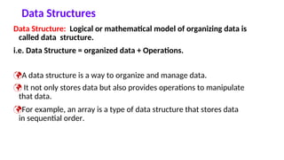 Data Structures
Data Structure: Logical or mathematical model of organizing data is
called data structure.
i.e. Data Structure = organized data + Operations.
A data structure is a way to organize and manage data.
 It not only stores data but also provides operations to manipulate
that data.
For example, an array is a type of data structure that stores data
in sequential order.
 
