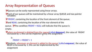 variables:
increased by 1; this can be implemen ed by the assignment
REAR is increased by 1; this can be implemented by the
assignment
Array Representation of Queues
Queues can be easily represented using linear arrays.
Each of our queues will be maintained by a linear array QUEUE and two pointer
 FRONT, containing the location of the front element of the queue;
and REAR, containing the location of the rear element of the
queue. The condition FRONT = NULL will indicate that the queue is
empty.
when an element is deleted from the
t
queue(called dequeue), the value of FRONT
is
FRONT := FRONT + 1
Similarly, whenever an element is added to the queue (called enqueue), the value of
 