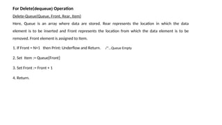 For Delete(dequeue) Operation
Delete-Queue(Queue, Front, Rear, Item)
Here, Queue is an array where data are stored. Rear represents the location in which the data
element is to be inserted and Front represents the location from which the data element is to be
removed. Front element is assigned to Item.
1. If Front = N+1 then Print: Underflow and Return. /*…Queue Empty
2. Set Item := Queue[Front]
3. Set Front := Front + 1
4. Return.
 