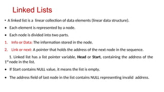 Linked Lists
• A linked list is a linear collection of data elements (linear data structure).
• Each element is represented by a node.
• Each node is divided into two parts.
1. Info or Data: The information stored in the node.
2. Link or next: A pointer that holds the address of the next node in the sequence.
1. Linked list has a list pointer variable, Head or Start, containing the address of the
1st
node in the list.
• If Start contains NULL value, it means the list is empty.
• The address field of last node in the list contains NULL representing invalid address.
 