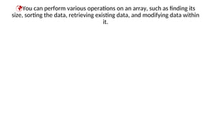 You can perform various operations on an array, such as finding its
size, sorting the data, retrieving existing data, and modifying data within
it.
 