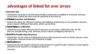 arrays have a fixed size that must be specified at the time of
creation.
arrays require shifting of elements, which can be time-
consuming.
that are actually being used, whereas arrays require contiguous memory a
location.
and graphs, whereas arrays are limited to a single
dimension.
elements to be stored in a contiguous block of
memory.
advantages of linked list over arrays
1.Dynamic Size
• Linked lists can grow or shrink dynamically as elements are added or removed, whereas
2.Efficient Insertion and Deletion
• Linked lists allow for efficient insertion and deletion of elements at any position, whereas
3.Good Memory Utilization
• Linked lists can make efficient use of memory, as memory is allocated only
l
for the
elements 4.Flexible Data Structure
• Linked lists can be used to implement various data structures such as stacks, queues, trees,
5.No Fixed Order
• Linked lists do not require elements to be stored in a specific order, whereas arrays require
 