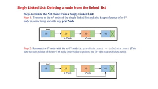 Singly Linked List: Deleting a node from the linked list
Steps to Delete the Nth Node from a Singly Linked List:
Step 1: Traverse to the nth node of the singly linked list and also keep reference of n-1th
node in some temp variable say prevNode.
Step 2: Reconnect n-1th node with the n+1th node i.e. prevNode.next = toDelete.next (This
sets the next pointer of the (n−1)th node (prevNode) to point to the (n+1)th node (toDelete.next)).
 