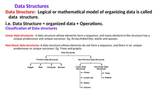 Data Structures
Data Structure: Logical or mathematical model of organizing data is called
data structure.
i.e. Data Structure = organized data + Operations.
Classification of Data structures
Linear data structures: A data structure whose elements form a sequence, and every element in the structure has a
unique predecessor and unique successor. Eg. Arrays,linked lists, stacks and queues.
Non-linear data structures: A data structure whose elements do not form a sequence, and there is no unique
predecessor or unique successor. Eg. Trees and graphs.
 
