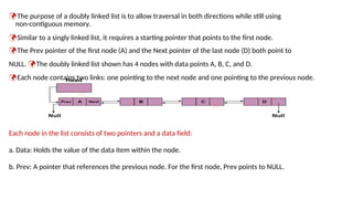 The purpose of a doubly linked list is to allow traversal in both directions while still using
non-contiguous memory.
Similar to a singly linked list, it requires a starting pointer that points to the first node.
The Prev pointer of the first node (A) and the Next pointer of the last node (D) both point to
NULL. The doubly linked list shown has 4 nodes with data points A, B, C, and D.
Each node contains two links: one pointing to the next node and one pointing to the previous node.
Each node in the list consists of two pointers and a data field:
a. Data: Holds the value of the data item within the node.
b. Prev: A pointer that references the previous node. For the first node, Prev points to NULL.
 