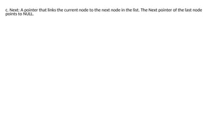 points to NULL.
c. Next: A pointer that links the current node to the next node in the list. The Next pointer of the last node
 