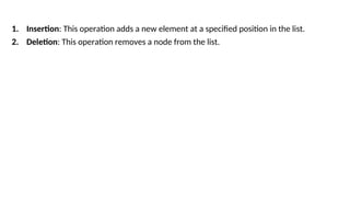 1. Insertion: This operation adds a new element at a specified position in the list.
2. Deletion: This operation removes a node from the list.
 