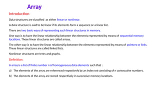 Array
Introduction
Data structures are classified as either linear or nonlinear.
A data structure is said to be linear if its elements form a sequence or a linear list.
There are two basic ways of representing such linear structures in memory.
One way is to have the linear relationship between the elements represented by means of sequential memory
locations. These linear structures are called arrays.
The other way is to have the linear relationship between the elements represented by means of pointers or links.
These linear structures are called linked lists.
Nonlinear structures are trees and graphs.
Definition:
A array is a list of finite number n of homogeneous data elements such that :
a) The elements of the array are referenced respectively by an index set consisting of n consecutive numbers.
b) The elements of the array are stored respectively in successive memory locations.
 