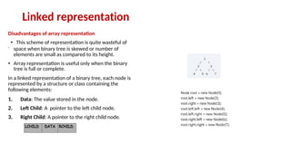 Linked representation
Disadvantages of array representation
.
• This scheme of representation is quite wasteful of
space when binary tree is skewed or number of
elements are small as compared to its height.
• Array representation is useful only when the binary
tree is full or complete.
In a linked representation of a binary tree, each node is
represented by a structure or class containing the
following elements:
1. Data: The value stored in the node.
2. Left Child: A pointer to the left child node.
3. Right Child: A pointer to the right child node.
 
