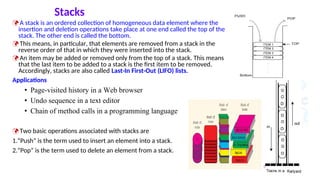 Stacks
 A stack is an ordered collection of homogeneous data element where the
insertion and deletion operations take place at one end called the top of the
stack. The other end is called the bottom.
 This means, in particular, that elements are removed from a stack in the
reverse order of that in which they were inserted into the stack.
 An item may be added or removed only from the top of a stack. This means
that the last item to be added to a stack is the first item to be removed.
Accordingly, stacks are also called Last-In First-Out (LIFO) lists.
Applications
• Page-visited history in a Web browser
• Undo sequence in a text editor
• Chain of method calls in a programming language
 Two basic operations associated with stacks are
1.“Push” is the term used to insert an element into a stack.
2.“Pop” is the term used to delete an element from a stack.
5
 