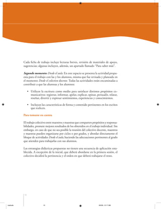 Cada ficha de trabajo incluye lecturas breves, revisión de materiales de apoyo,
sugerencias; algunas incluyen, además, un apartado llamado “Para saber más”.
Segundo momento: Desde el aula. En este espacio se presenta la actividad propuesta para el trabajo con las y los alumnos, misma que fue revisada y planeada en
el momento Desde el colectivo docente. Todas las actividades están encaminadas a
contribuir a que las alumnas y los alumnos:
• Utilicen la escritura como medio para satisfacer distintos propósitos comunicativos: registrar, informar, apelar, explicar, opinar, persuadir, relatar,
reseñar, divertir y expresar sentimientos, experiencias y conocimientos.
• Incluyan las características de forma y contenido pertinentes en los escritos
que realicen.
Para tomarse en cuenta
El trabajo colectivo entre maestros y maestras que comparten propósitos y responsabilidades, promete mejores resultados de los obtenidos en el trabajo individual. Sin
embargo, en caso de que no sea posible la reunión del colectivo docente, maestros
y maestras pueden organizarse por ciclos o por grados, y abordar directamente el
bloque de actividades Desde el aula, haciendo las adecuaciones pertinentes al grado
que atienden para trabajarlas con sus alumnos.
Las estrategias didácticas propuestas no tienen una secuencia de aplicación establecida. A excepción de la inicial, que deberá abordarse en la primera sesión, el
colectivo decidirá la pertinencia y el orden en que deberá trabajarse el resto.

10

coahuila

10

6/2/04, 12:17 AM

 