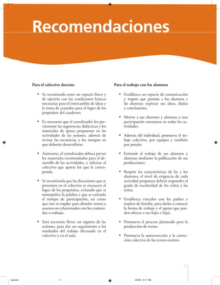 Recomendaciones

Para el colectivo docente
• Se recomienda tener un espacio físico y
de opinión con las condiciones básicas
necesarias para el intercambio de ideas y
la toma de acuerdos para el logro de los
propósitos del cuaderno.
• Es necesario que el coordinador lea previamente las sugerencias didácticas y los
materiales de apoyo propuestos en las
actividades de las sesiones, además de
revisar las secuencias y los tiempos en
que deberán desarrollarse.
• Asimismo, el coordinador deberá prever
los materiales recomendados para el desarrollo de las actividades, y solicitar al
colectivo que aporte los que le corresponda.
• Se recomienda que las discusiones que se
presenten en el colectivo se encaucen al
logro de los propósitos, evitando que se
monopolice la palabra y que se extienda
el tiempo de participación, así como
que éste se emplee para abordar temas o
asuntos no relacionados con los contenidos a trabajar.
• Será necesario llevar un registro de las
sesiones, para dar un seguimiento a los
resultados del trabajo efectuado en el
colectivo y en el aula.

Para el trabajo con los alumnos
• Establezca un espacio de comunicación
y respeto que permita a los alumnos y
las alumnas expresar sus ideas, dudas
y conclusiones.
• Motive a sus alumnos y alumnas a una
participación entusiasta en todas las actividades.
• Además del individual, promueva el trabajo colectivo, por equipos y también
por parejas.
• Estimule el trabajo de sus alumnos y
alumnas mediante la publicación de sus
producciones.
• Respete las características de las y los
alumnos; el nivel de exigencia de cada
actividad propuesta deberá responder al
grado de escolaridad de los niños y las
niñas.
• Establezca vínculos con los padres y
madres de familia, para darles a conocer
la forma de trabajo y el apoyo que pueden ofrecer a sus hijos e hijas.
• Promueva el proceso planteado para la
producción de textos.
• Promueva la autocorreción y la corrección colectiva de los textos escritos.

11

coahuila

11

6/2/04, 12:17 AM

 