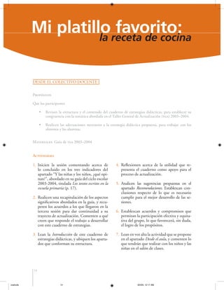 Mi platilloreceta de cocina
favorito:
la
DESDE EL COLECTIVO DOCENTE
Propósitos
Que los participantes
•

Revisen la estructura y el contenido del cuaderno de estrategias didácticas, para establecer su
congruencia con la temática abordada en el Taller General de Actualización (tga) 2003–2004.

•

Realicen las adecuaciones necesarias a la estrategia didáctica propuesta, para trabajar con los
alumnos y las alumnas.

Materiales: Guía de tga 2003–2004

Actividades
1. Inicien la sesión comentando acerca de
lo concluido en los tres indicadores del
apartado “Y las niñas y los niños, ¿qué opinan?”, abordado en su guía del ciclo escolar
2003-2004, titulada Los textos escritos en la
escuela primaria (p. 17).
2. Realicen una recapitulación de los aspectos
significativos abordados en la guía, y recuperen los acuerdos a los que llegaron en la
tercera sesión para dar continuidad a su
trayecto de actualización. Comenten a qué
creen que responde el trabajo a desarrollar
con este cuaderno de estrategias.
3. Lean la Introducción de este cuaderno de
estrategias didácticas, y ubiquen los apartados que conforman su estructura.

4. Reflexionen acerca de la utilidad que representa el cuaderno como apoyo para el
proceso de actualización.
5. Analicen las sugerencias propuestas en el
apartado Recomendaciones. Establezcan conclusiones respecto de lo que es necesario
cumplir para el mejor desarrollo de las sesiones.
6. Establezcan acuerdos y compromisos que
permitan la participación efectiva y equitativa del grupo, lo que favorecerá, sin duda,
el logro de los propósitos.
7. Lean en voz alta la actividad que se propone
en el apartado Desde el aula, y comenten lo
que tendrán que realizar con los niños y las
niñas en el salón de clases.

14

coahuila

14

6/2/04, 12:17 AM

 