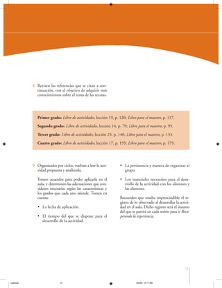 8. Revisen las referencias que se citan a continuación, con el objetivo de adquirir más
conocimientos sobre el tema de las recetas.

Primer grado: Libro de actividades, lección 19, p. 120; Libro para el maestro, p. 117.
Segundo grado: Libro de actividades, lección 14, p. 79; Libro para el maestro, p. 95.
Tercer grado: Libro de actividades, lección 23, p. 140; Libro para el maestro, p. 133.
Cuarto grado: Libro de actividades, lección 17, p. 195; Libro para el maestro, p. 179.

9. Organizados por ciclos, vuelvan a leer la actividad propuesta y analícenla.

• La pertinencia y manera de organizar al
grupo.

Tomen acuerdos para poder aplicarla en el
aula, y determinen las adecuaciones que consideren necesarias según las características y
los grados que cada uno atiende. Tomen en
cuenta:

• Los materiales necesarios para el desarrollo de la actividad con los alumnos y
las alumnas.

• La fecha de aplicación.
• El tiempo del que se dispone para el
desarrollo de la actividad.

Recuerden que resulta imprescindible el registro de lo observado al desarrollar la actividad en el aula. Dicho registro será el insumo
del que se partirá en cada sesión para ir Recuperando la experiencia.

15

coahuila

15

6/2/04, 12:17 AM

 