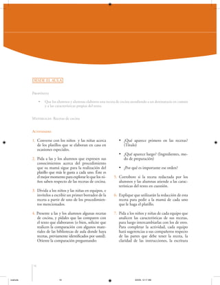 DESDE EL AULA
Propósito
•

Que los alumnos y alumnas elaboren una receta de cocina atendiendo a un destinatario en común
y a las características propias del texto.

Materiales: Recetas de cocina
Actividades

1. Converse con los niños y las niñas acerca
de los platillos que se elaboran en casa en
ocasiones especiales.
2. Pida a las y los alumnos que expresen sus
conocimientos acerca del procedimiento
que su mamá sigue para la realización del
platillo que más le gusta a cada uno. Éste es
el mejor momento para explorar lo que los niños saben respecto de las recetas de cocina.
3. Divida a los niños y las niñas en equipos, e
invítelos a escribir un primer borrador de la
receta a partir de uno de los procedimientos mencionados.
4. Presente a las y los alumnos algunas recetas
de cocina, y pídales que las comparen con
el texto que elaboraron (o bien, solicite que
realicen la comparación con algunos materiales de las bibliotecas de aula donde haya
recetas, previamente identificados por usted).
Oriente la comparación preguntando:

• ¿Qué aparece primero en las recetas?
(Título)
• ¿Qué aparece luego? (Ingredientes, modo de preparación)
• ¿Por qué es importante ese orden?
5. Corrobore si la receta redactada por los
alumnos y las alumnas atiende a las características del texto en cuestión.
6. Explique que utilizarán la redacción de esta
receta para pedir a la mamá de cada uno
que le haga el platillo.
7. Pida a los niños y niñas de cada equipo que
analicen las características de sus recetas,
para luego intercambiarlas con los de otro.
Para completar la actividad, cada equipo
hará sugerencias a sus compañeros respecto
de las partes que debe tener la receta, la
claridad de las instrucciones, la escritura

16

coahuila

16

6/2/04, 12:17 AM

 
