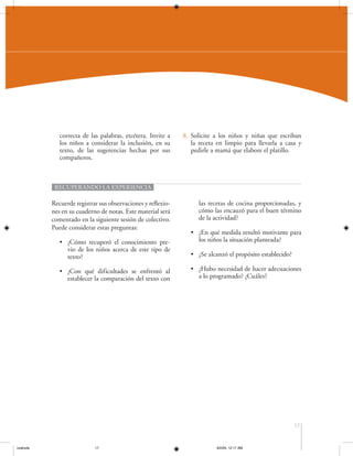 correcta de las palabras, etcétera. Invite a
los niños a considerar la inclusión, en su
texto, de las sugerencias hechas por sus
compañeros.

8. Solicite a los niños y niñas que escriban
la receta en limpio para llevarla a casa y
pedirle a mamá que elabore el platillo.

RECUPERANDO LA EXPERIENCIA

Recuerde registrar sus observaciones y reflexiones en su cuaderno de notas. Este material será
comentado en la siguiente sesión de colectivo.
Puede considerar estas preguntas:
• ¿Cómo recuperó el conocimiento previo de los niños acerca de este tipo de
texto?
• ¿Con qué dificultades se enfrentó al
establecer la comparación del texto con

las recetas de cocina proporcionadas, y
cómo las encauzó para el buen término
de la actividad?
• ¿En qué medida resultó motivante para
los niños la situación planteada?
• ¿Se alcanzó el propósito establecido?
• ¿Hubo necesidad de hacer adecuaciones
a lo programado? ¿Cuáles?

17

coahuila

17

6/2/04, 12:17 AM

 