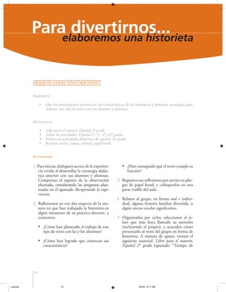 Para divertirnos...
elaboremos una historieta
DESDE EL COLECTIVO DOCENTE
Propósito
•

Que los participantes reconozcan las características de las historietas y planteen estrategias para
trabajar este tipo de texto con sus alumnos y alumnas.

Materiales
•
•
•
•

Libro para el maestro, Español 2º grado
Libros de actividades, Español 2°, 3er, 4° y 6° grados
Fichero de actividades didácticas de español, 3er grado
Revistas varias, tijeras, resistol, papel bond

Actividades

1. Para iniciar, dialoguen acerca de la experiencia vivida al desarrollar la estrategia didáctica anterior con sus alumnos y alumnas.
Compartan el registro de la observación
efectuada, considerando las preguntas planteadas en el apartado Recuperando la experiencia.
2. Reflexionen en voz alta respecto de la manera en que han trabajado la historieta en
algún momento de su práctica docente, y
comenten:
• ¿Cómo han planteado el trabajo de este
tipo de texto con las y los alumnos?
• ¿Cómo han logrado que conozcan sus
características?

• ¿Han conseguido que el texto cumpla su
función?
3. Registren sus reflexiones por escrito en pliegos de papel bond, y colóquenlos en una
parte visible del aula.
4. Relaten al grupo, en forma oral e individual, alguna historia familiar divertida, o
algún suceso escolar significativo.
5. Organizados por ciclos, seleccionen el relato que más haya llamado su atención
(incluyendo el propio), y acuerden cómo
presentarlo al resto del grupo en forma de
historieta. A manera de apoyo, revisen el
siguiente material: Libro para el maestro,
Español 2° grado (apartado “Tiempo de

18

coahuila

18

6/2/04, 12:17 AM

 
