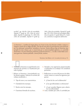 escribir”, pp. 48-49); Libro de actividades,
Español 2° grado (p. 45); Libro de actividades, Español 3er grado (pp. 51, 106-110);
Libro de actividades, Español 4° grado (p.

184); Libro de actividades, Español 6° grado
(pp. 192-194); Fichero de actividades didácticas de español, 3er grado (ficha 67). Analicen, asimismo, la siguiente definición:

La historieta [...] combina la imagen plana con el texto escrito y los elementos verbales e icónicos se
integran a partir de un código específico. Este tipo de texto busca la participación activa del lector
por vía emocional, asistemática, anecdótica y concreta. Existen diversos tipos de historietas [por
ejemplo] las tiras cómicas, que se caracterizan por su intencionalidad apelativa y su contenido
humorístico. En otras historietas predomina la función literaria [...] en ellas se desarrollan aventuras guerreras, historias policiales, ciencia ficción, etcétera.
Kaufman, Ana María, et al., La escuela y los textos, p. 52.

6. Elaboren su historieta en papel bond u otro
material que permita su visualización por
todo el grupo.

8. Atiendan a las sugerencias proporcionadas
e inclúyanlas en su trabajo si lo consideran
pertinente.

7. Relaten su historieta e intercámbienla con
los demás equipos. Soliciten la revisión del
trabajo atendiendo a:

9. Reflexionen en torno del proceso de elaboración; tomen en cuenta las siguientes preguntas:

• Tipo de texto y sus características.

• ¿Cómo les fue con la elaboración?

• Claridad de los mensajes.

• ¿Con qué dificultades se enfrentaron?

• Ilación entre los mensajes.

• ¿A qué acuerdos llegaron para solucionar esas dificultades?
10. Lean, reunidos por ciclos, la actividad pro-

• Cuestiones formales de escritura.

19

coahuila

19

6/2/04, 12:17 AM

 