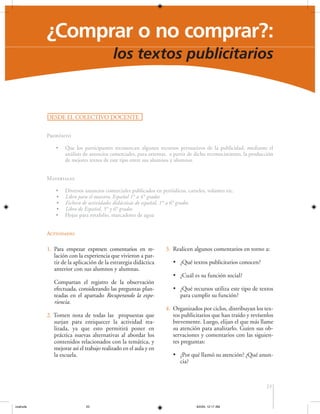 ¿Comprar o no comprar?:
los textos publicitarios

DESDE EL COLECTIVO DOCENTE
Propósito
•

Que los participantes reconozcan algunos recursos persuasivos de la publicidad, mediante el
análisis de anuncios comerciales, para orientar, a partir de dicho reconocimiento, la producción
de mejores textos de este tipo entre sus alumnos y alumnas.

Materiales
•
•
•
•
•

Diversos anuncios comerciales publicados en periódicos, carteles, volantes etc.
Libro para el maestro, Español 1° a 4° grados
Fichero de actividades didácticas de español, 1° a 6° grados
Libro de Español, 5° y 6° grados
Hojas para rotafolio, marcadores de agua

Actividades

1. Para empezar expresen comentarios en relación con la experiencia que vivieron a partir de la aplicación de la estrategia didáctica
anterior con sus alumnos y alumnas.
Compartan el registro de la observación
efectuada, considerando las preguntas planteadas en el apartado Recuperando la experiencia.
2. Tomen nota de todas las propuestas que
surjan para enriquecer la actividad realizada, ya que esto permitirá poner en
práctica nuevas alternativas al abordar los
contenidos relacionados con la temática, y
mejorar así el trabajo realizado en el aula y en
la escuela.

3. Realicen algunos comentarios en torno a:
• ¿Qué textos publicitarios conocen?
• ¿Cuál es su función social?
• ¿Qué recursos utiliza este tipo de textos
para cumplir su función?
4. Organizados por ciclos, distribuyan los textos publicitarios que han traído y revísenlos
brevemente. Luego, elijan el que más llame
su atención para analizarlo. Guíen sus observaciones y comentarios con las siguientes preguntas:
• ¿Por qué llamó su atención? ¿Qué anuncia?

23

coahuila

23

6/2/04, 12:17 AM

 