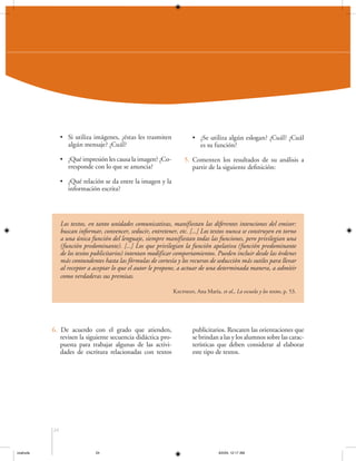 • Si utiliza imágenes, ¿éstas les trasmiten
algún mensaje? ¿Cuál?

• ¿Se utiliza algún eslogan? ¿Cuál? ¿Cuál
es su función?

• ¿Qué impresión les causa la imagen? ¿Corresponde con lo que se anuncia?

5. Comenten los resultados de su análisis a
partir de la siguiente definición:

• ¿Qué relación se da entre la imagen y la
información escrita?

Los textos, en tanto unidades comunicativas, manifiestan las diferentes intenciones del emisor:
buscan informar, convencer, seducir, entretener, etc. [...] Los textos nunca se construyen en torno
a una única función del lenguaje, siempre manifiestan todas las funciones, pero privilegian una
(función predominante). [...] Los que privilegian la función apelativa (función predominante
de los textos publicitarios) intentan modificar comportamientos. Pueden incluir desde las órdenes
más contundentes hasta las fórmulas de cortesía y los recursos de seducción más sutiles para llevar
al receptor a aceptar lo que el autor le propone, a actuar de una determinada manera, a admitir
como verdaderas sus premisas.
Kaufman, Ana María, et al., La escuela y los textos, p. 53.

6. De acuerdo con el grado que atienden,
revisen la siguiente secuencia didáctica propuesta para trabajar algunas de las actividades de escritura relacionadas con textos

publicitarios. Rescaten las orientaciones que
se brindan a las y los alumnos sobre las características que deben considerar al elaborar
este tipo de textos.

24

coahuila

24

6/2/04, 12:17 AM

 